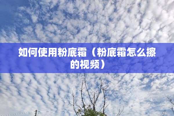 如何使用粉底霜（粉底霜怎么擦的视频）