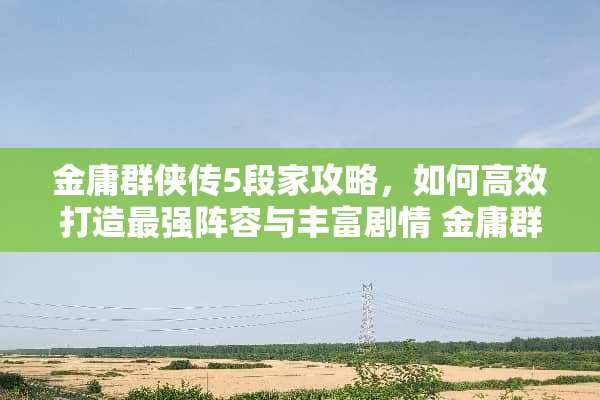 金庸群侠传5段家攻略，如何高效打造最强阵容与丰富剧情 金庸群侠传5段家攻略