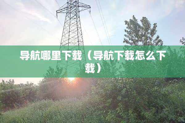 导航哪里下载（导航下载怎么下载）