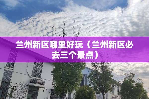 兰州新区哪里好玩（兰州新区必去三个景点）