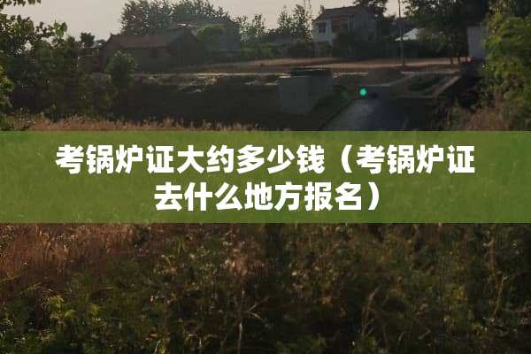考锅炉证大约多少钱（考锅炉证去什么地方报名）