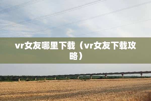 vr女友哪里下载（vr女友下载攻略）