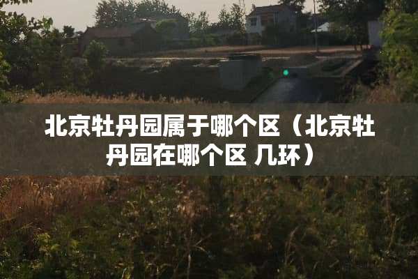 北京牡丹园属于哪个区（北京牡丹园在哪个区 几环）