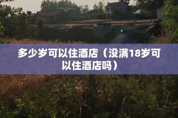 多少岁可以住酒店(没满18岁可以住酒店吗) 多少岁可以住酒店(没满18岁可以住酒店吗)