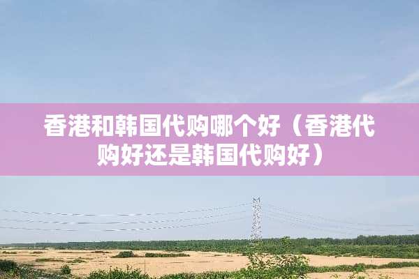 香港和韩国代购哪个好（香港代购好还是韩国代购好）