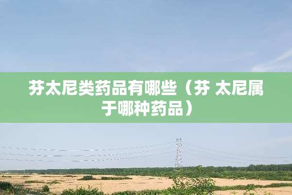 芬太尼类药品有哪些（芬 太尼属于哪种药品）