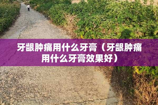 牙龈肿痛用什么牙膏（牙龈肿痛用什么牙膏效果好）
