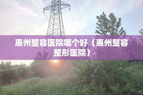 惠州整容医院哪个好（惠州整容整形医院）