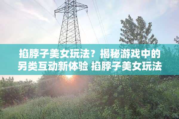掐脖子**玩法？揭秘游戏中的另类互动新体验 掐脖子**玩法