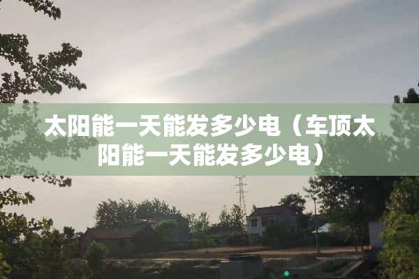 太阳能一天能发多少电（车顶太阳能一天能发多少电）