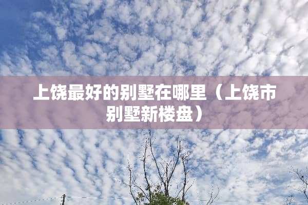 上饶最好的别墅在哪里（上饶市别墅新楼盘）