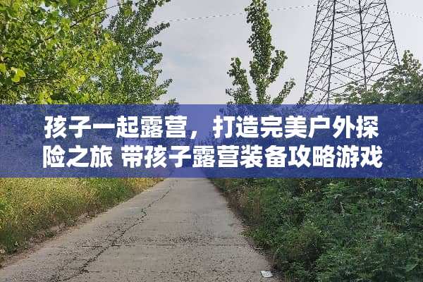 孩子一起露营,打造完美户外探险之旅 带孩子露营装备攻略游戏 孩子一起露营,打造完美户外探险之旅 带孩子露营装备攻略游戏