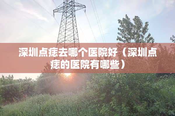 深圳点痣去哪个医院好（深圳点痣的医院有哪些）