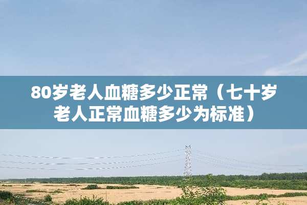 80岁老人血糖多少正常（七十岁老人正常血糖多少为标准）