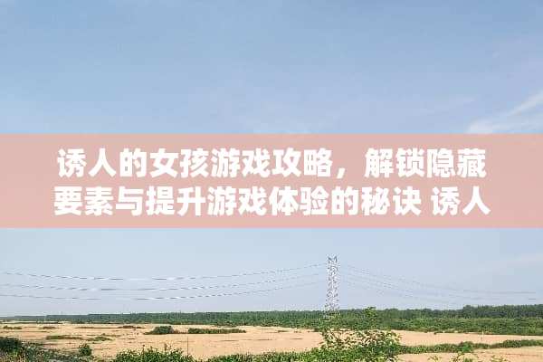 诱人的女孩游戏攻略，解锁隐藏要素与提升游戏体验的秘诀 诱人的女孩游戏攻略