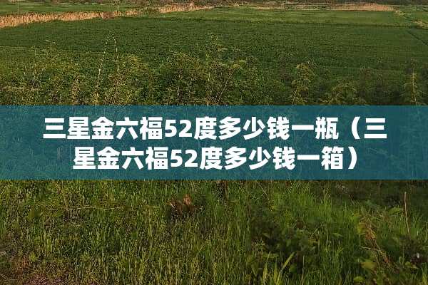 三星金六福52度多少钱一瓶（三星金六福52度多少钱一箱）