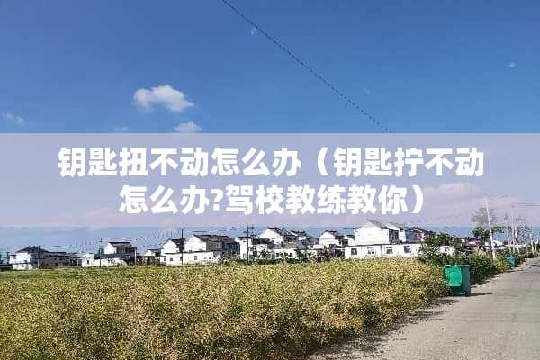 钥匙扭不动怎么办(钥匙拧不动怎么办?驾校教练教你) 钥匙扭不动怎么办(钥匙拧不动怎么办?驾校教练教你)