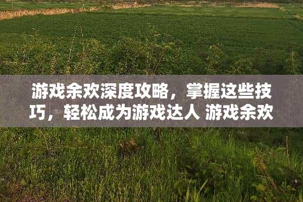 游戏余欢深度攻略,掌握这些技巧,轻松成为游戏达人 游戏余欢攻略 游戏余欢深度攻略,掌握这些技巧,轻松成为游戏达人 游戏余欢攻略