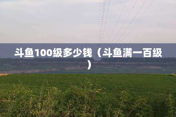 斗鱼100级多少钱（斗鱼满一百级）
