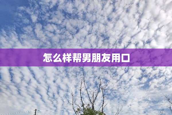 怎么样帮男朋友用口