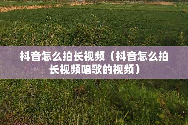 抖音怎么拍长视频(抖音怎么拍长视频唱歌的视频) 抖音怎么拍长视频(抖音怎么拍长视频唱歌的视频)