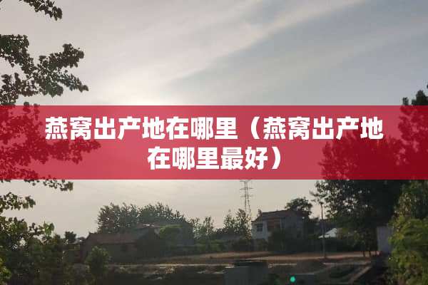 燕窝出产地在哪里（燕窝出产地在哪里最好）