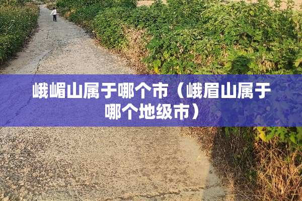 峨嵋山属于哪个市（峨眉山属于哪个地级市）