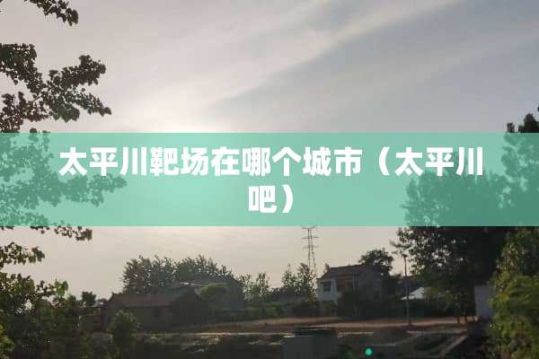 太平川靶场在哪个城市（太平川吧）