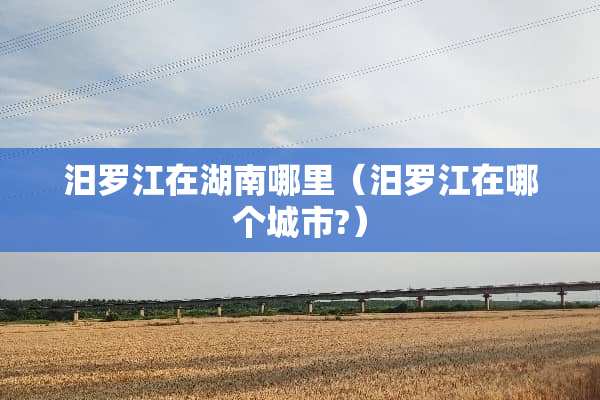 汨罗江在湖南哪里（汨罗江在哪个城市?）