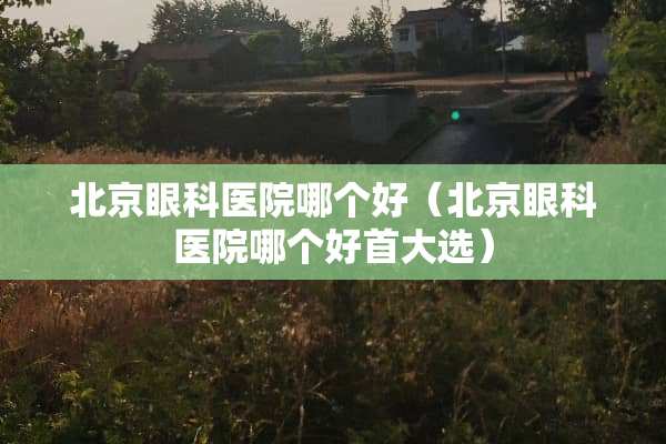 北京眼科医院哪个好(北京眼科医院哪个好首大选) 北京眼科医院哪个好(北京眼科医院哪个好首大选)