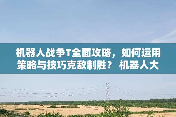 机器人战争T全面攻略，如何运用策略与技巧克敌制胜？ 机器**战t攻略