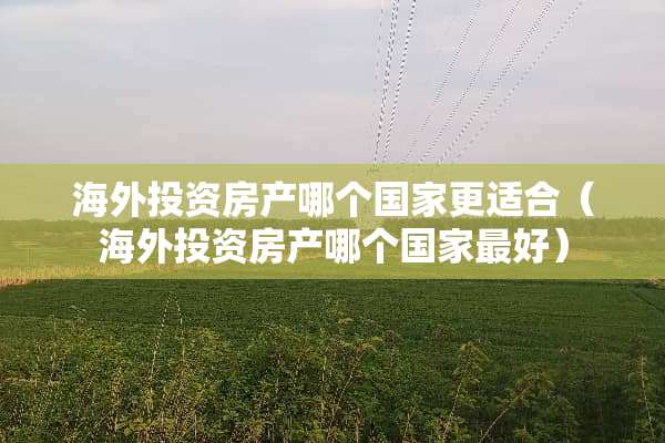 海外投资房产哪个国家更适合(海外投资房产哪个国家最好)