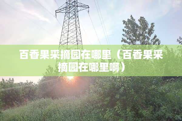 百香果采摘园在哪里（百香果采摘园在哪里啊）