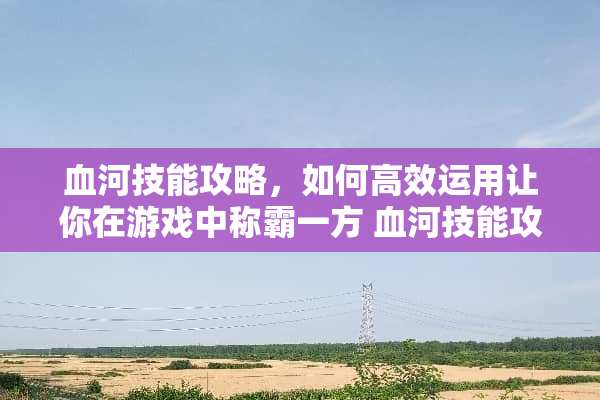 血河技能攻略，如何高效运用让你在游戏中称霸一方 血河技能攻略