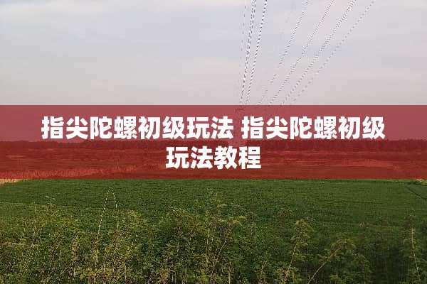 指尖陀螺初级玩法 指尖陀螺初级玩法教程