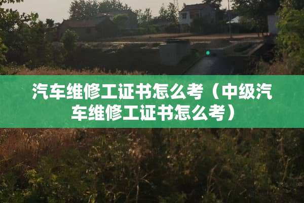 汽车维修工证书怎么考（中级汽车维修工证书怎么考）