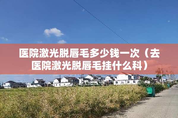 医院激光脱唇毛多少钱一次（去医院激光脱唇毛挂什么科）