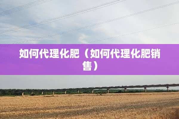 如何代理化肥（如何代理化肥销售）