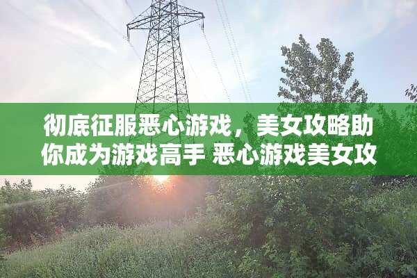 彻底征服恶心游戏,**攻略助你成为游戏高手 恶心游戏**攻略 彻底征服恶心游戏,**攻略助你成为游戏高手 恶心游戏**攻略