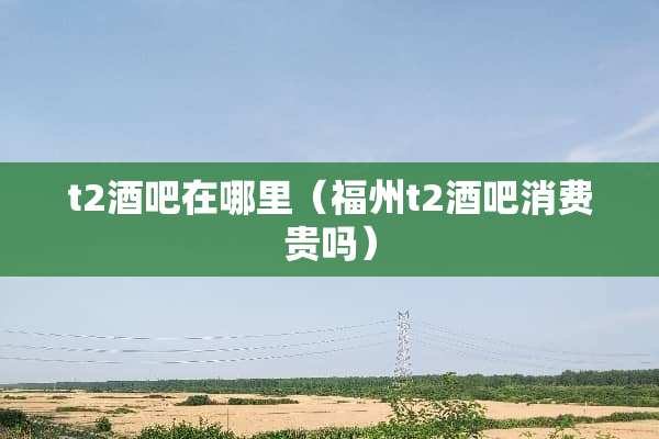 t2酒吧在哪里（福州t2酒吧消费贵吗）