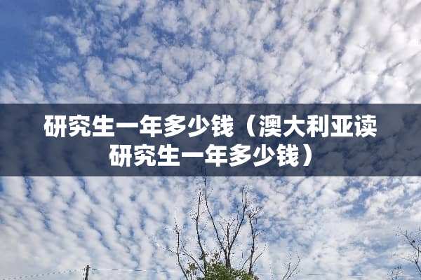研究生一年多少钱（澳大利亚读研究生一年多少钱）