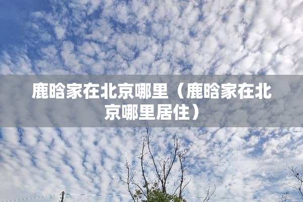 鹿晗家在北京哪里(鹿晗家在北京哪里居住) 鹿晗家在北京哪里(鹿晗家在北京哪里居住)