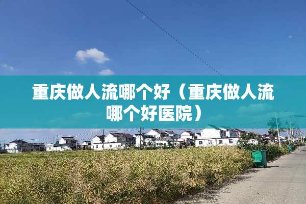 重庆做人流哪个好（重庆做人流哪个好医院）