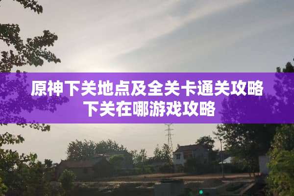 原神下关地点及全关卡通关攻略 下关在哪游戏攻略
