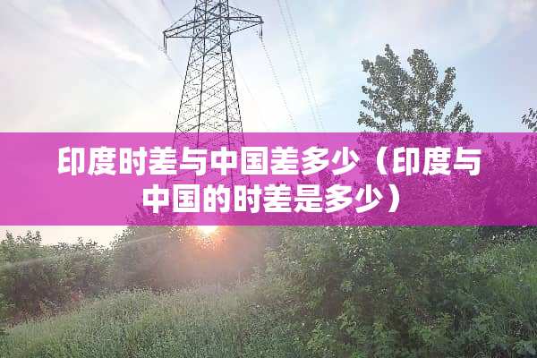 印度时差与中国差多少（印度与中国的时差是多少）