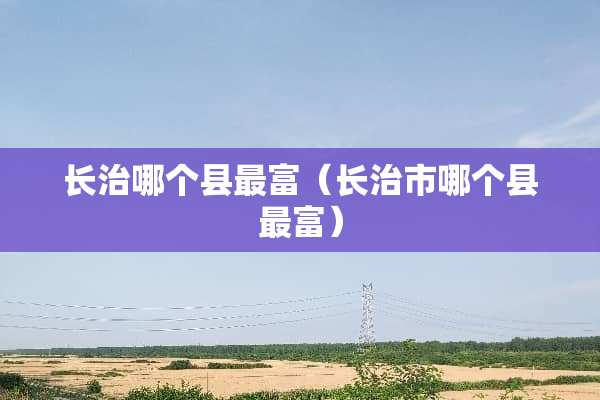 长治哪个县最富（长治市哪个县最富）