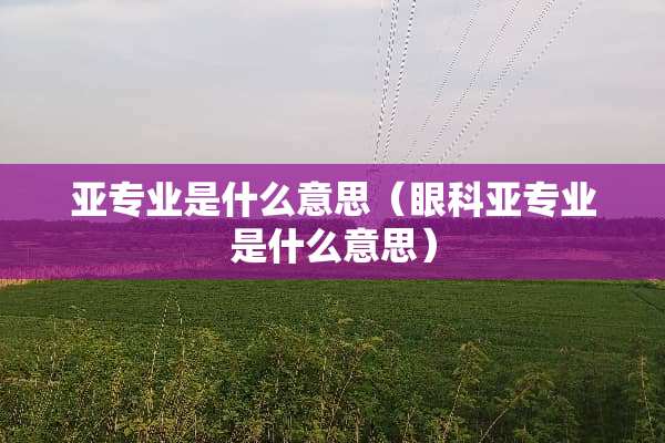 亚专业是什么意思（眼科亚专业是什么意思）