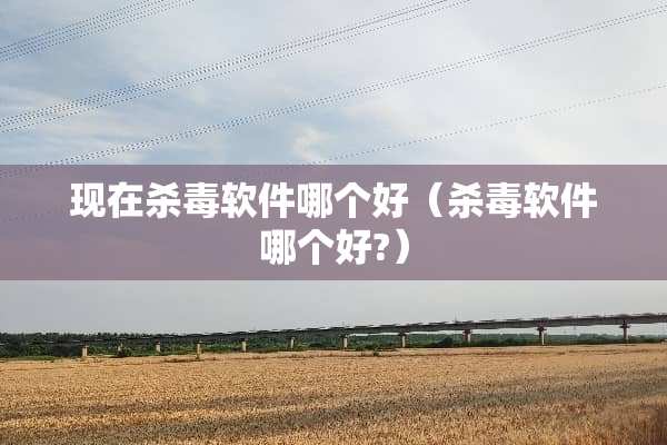 现在杀毒软件哪个好（杀毒软件哪个好?）