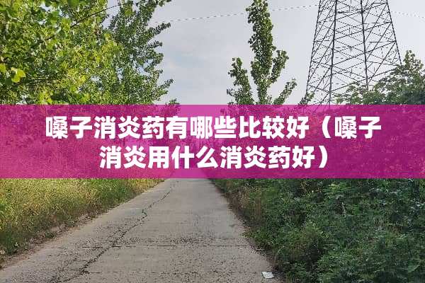 嗓子消炎药有哪些比较好（嗓子消炎用什么消炎药好）