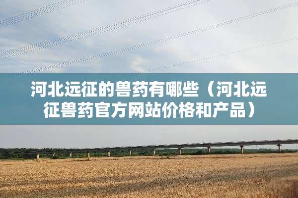 河北远征的兽药有哪些（河北远征兽药官方网站价格和产品）